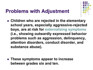 Problems with Adjustment
 Children who are rejected in the elementary
school years, especially aggressive-rejected
boys, are at risk for externalizing symptoms
(i.e., showing outwardly expressed behavior
problems such as aggression, delinquency,
attention disorders, conduct disorder, and
substance abuse).
 These symptoms appear to increase
between grades six and ten.
 