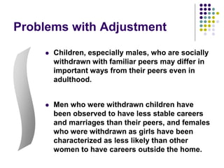 Problems with Adjustment
 Children, especially males, who are socially
withdrawn with familiar peers may differ in
important ways from their peers even in
adulthood.
 Men who were withdrawn children have
been observed to have less stable careers
and marriages than their peers, and females
who were withdrawn as girls have been
characterized as less likely than other
women to have careers outside the home.
 