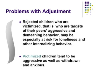 Problems with Adjustment
 Rejected children who are
victimized, that is, who are targets
of their peers’ aggressive and
demeaning behavior, may be
especially at risk for loneliness and
other internalizing behavior.
 Victimized children tend to be
aggressive as well as withdrawn
and anxious.
 
