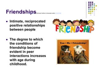 Friendships
 Intimate, reciprocated
positive relationships
between people
 The degree to which
the conditions of
friendship become
evident in peer
interactions increases
with age during
childhood.
This Photo by Unknown Author is licensed under CC BY-NC
 