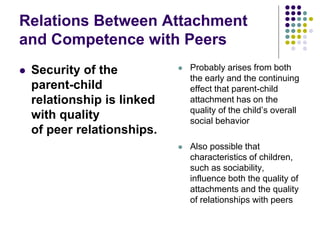 Relations Between Attachment
and Competence with Peers
 Security of the
parent-child
relationship is linked
with quality
of peer relationships.
 Probably arises from both
the early and the continuing
effect that parent-child
attachment has on the
quality of the child’s overall
social behavior
 Also possible that
characteristics of children,
such as sociability,
influence both the quality of
attachments and the quality
of relationships with peers
 