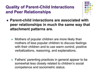 Quality of Parent-Child Interactions
and Peer Relationships
 Parent-child interactions are associated with
peer relationships in much the same way that
attachment patterns are.
 Mothers of popular children are more likely than
mothers of less popular children to discuss feelings
with their children and to use warm control, positive
verbalizations, reasoning, and explanations.
 Fathers’ parenting practices in general appear to be
somewhat less closely related to children’s social
competence and sociometric status.
 