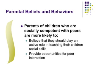 Parental Beliefs and Behaviors
 Parents of children who are
socially competent with peers
are more likely to:
 Believe that they should play an
active role in teaching their children
social skills
 Provide opportunities for peer
interaction
 