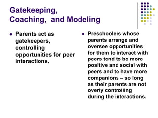 Gatekeeping,
Coaching, and Modeling
 Parents act as
gatekeepers,
controlling
opportunities for peer
interactions.
 Preschoolers whose
parents arrange and
oversee opportunities
for them to interact with
peers tend to be more
positive and social with
peers and to have more
companions – so long
as their parents are not
overly controlling
during the interactions.
 