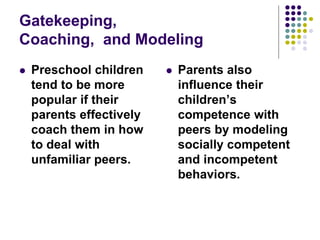 Gatekeeping,
Coaching, and Modeling
 Preschool children
tend to be more
popular if their
parents effectively
coach them in how
to deal with
unfamiliar peers.
 Parents also
influence their
children’s
competence with
peers by modeling
socially competent
and incompetent
behaviors.
 