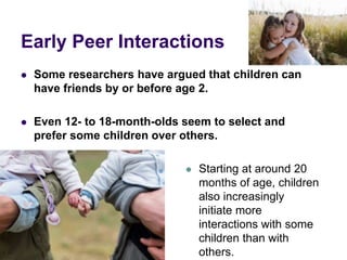 Early Peer Interactions
 Some researchers have argued that children can
have friends by or before age 2.
 Even 12- to 18-month-olds seem to select and
prefer some children over others.
 Starting at around 20
months of age, children
also increasingly
initiate more
interactions with some
children than with
others.
 