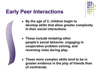 Early Peer Interactions
 By the age of 2, children begin to
develop skills that allow greater complexity
in their social interactions.
 These include imitating other
people’s social behavior, engaging in
cooperative problem solving, and
reversing roles during play.
 These more complex skills tend to be in
greater evidence in the play of friends than
of nonfriends.
 