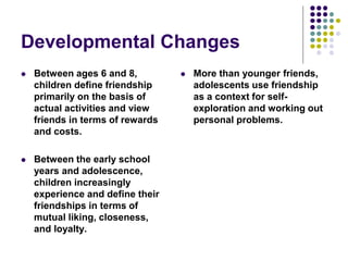 Developmental Changes
 Between ages 6 and 8,
children define friendship
primarily on the basis of
actual activities and view
friends in terms of rewards
and costs.
 Between the early school
years and adolescence,
children increasingly
experience and define their
friendships in terms of
mutual liking, closeness,
and loyalty.
 More than younger friends,
adolescents use friendship
as a context for self-
exploration and working out
personal problems.
 