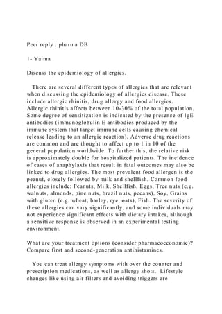 Peer reply : pharma DB
1- Yaima
Discuss the epidemiology of allergies.
There are several different types of allergies that are relevant
when discussing the epidemiology of allergies disease. These
include allergic rhinitis, drug allergy and food allergies.
Allergic rhinitis affects between 10-30% of the total population.
Some degree of sensitization is indicated by the presence of IgE
antibodies (immunoglobulin E antibodies produced by the
immune system that target immune cells causing chemical
release leading to an allergic reaction). Adverse drug reactions
are common and are thought to affect up to 1 in 10 of the
general population worldwide. To further this, the relative risk
is approximately double for hospitalized patients. The incidence
of cases of anaphylaxis that result in fatal outcomes may also be
linked to drug allergies. The most prevalent food allergen is the
peanut, closely followed by milk and shellfish. Common food
allergies include: Peanuts, Milk, Shellfish, Eggs, Tree nuts (e.g.
walnuts, almonds, pine nuts, brazil nuts, pecans), Soy, Grains
with gluten (e.g. wheat, barley, rye, oats), Fish. The severity of
these allergies can vary significantly, and some individuals may
not experience significant effects with dietary intakes, although
a sensitive response is observed in an experimental testing
environment.
What are your treatment options (consider pharmacoeconomic)?
Compare first and second-generation antihistamines.
You can treat allergy symptoms with over the counter and
prescription medications, as well as allergy shots. Lifestyle
changes like using air filters and avoiding triggers are
 