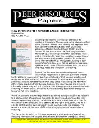 P              EER RESOURCE
                                      Papers                                                        S
New Directions for Therapists (Audio Tape Series)
Reviewed by
Rey A. Carr, Ph.D.

                                   Coaching has become increasingly attractive to
                                   practicing therapists. The reasons, while diverse, reflect
                                   some common themes. And nobody has explored and
                                   built upon these themes better than Dr. Patrick
                                   Williams, a Master Certified Coach (MCC) and the
                                   founder of the Institute for Life Coaching (formerly
                                   Therapist U), a coaching school that specializes in as-
                                   sisting therapists to make the transition to coaching or
                                   add coaching to their current practice. In his latest
                                   work, New Directions for Therapists: Building a Suc-
                                   cessful Coaching Business, Patrick Williams, has pack-
                                   aged six audio tapes of live interviews with therapists
                                   who have made the transition to coaching.

                         Each of the fourteen therapist/coach practitioners
                         interviewed responds to a series of questions created
by Dr. Williams to provide in-depth descriptions of their current practice and
responses as what attracted them to coaching. In addition each respondent
provides a unique perspective on what they value in coaching and how they
differentiate coaching from therapy. Some of the interviewees are involved
informally in coaching and still continue their therapy practice, some have been
coaching for many years, and some have completely abandoned therapy in
favour of full-time coaching.

While Dr. Williams aids the tape listener by asking each practitioner to respond
to a standard set of questions, his ability to listen to and acknowledge their
answers enables each person to take the interview in their own direction. Dr.
Williams uses the questions as a catalyst to engage in discussion, and he is
able to contribute his own perspective and playfulness to the process. The
result is a series of fourteen 15-20 minute engaging conversations about
coaching.

The therapists included on this tape represent a wide variety of specialties,
including marriage and couples practitioners, Ericksonian therapists, family
   ©
       Copyright 2001. All rights reserved. Peer Resources, 1052 Davie Street, Victoria, British Columbia V8S 4E3
                          Tel: (250) 595-3503; Fax: (250) 595-3504; e-mail: <info@peer.ca>.