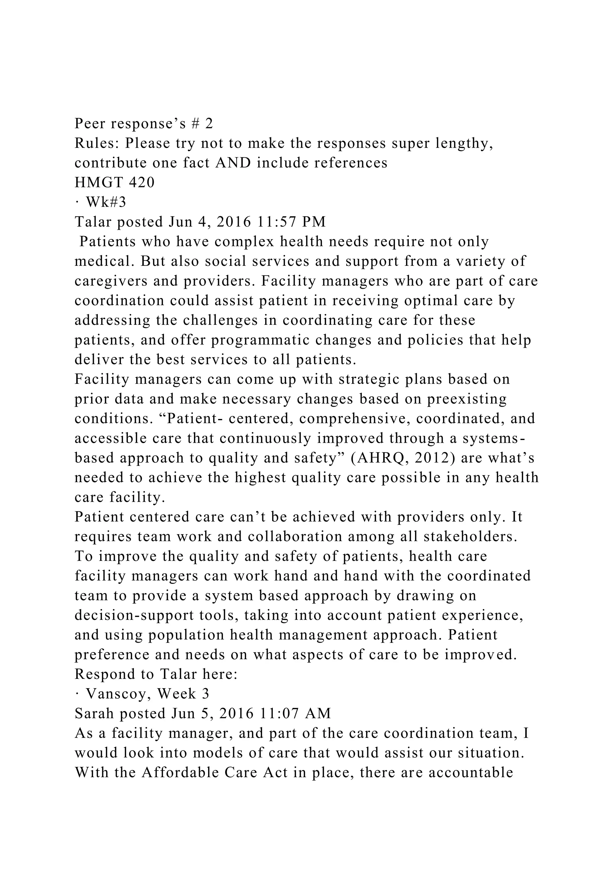 Peer response’s # 2
Rules: Please try not to make the responses super lengthy,
contribute one fact AND include references
HMGT 420
· Wk#3
Talar posted Jun 4, 2016 11:57 PM
Patients who have complex health needs require not only
medical. But also social services and support from a variety of
caregivers and providers. Facility managers who are part of care
coordination could assist patient in receiving optimal care by
addressing the challenges in coordinating care for these
patients, and offer programmatic changes and policies that help
deliver the best services to all patients.
Facility managers can come up with strategic plans based on
prior data and make necessary changes based on preexisting
conditions. “Patient- centered, comprehensive, coordinated, and
accessible care that continuously improved through a systems-
based approach to quality and safety” (AHRQ, 2012) are what’s
needed to achieve the highest quality care possible in any health
care facility.
Patient centered care can’t be achieved with providers only. It
requires team work and collaboration among all stakeholders.
To improve the quality and safety of patients, health care
facility managers can work hand and hand with the coordinated
team to provide a system based approach by drawing on
decision-support tools, taking into account patient experience,
and using population health management approach. Patient
preference and needs on what aspects of care to be improved.
Respond to Talar here:
· Vanscoy, Week 3
Sarah posted Jun 5, 2016 11:07 AM
As a facility manager, and part of the care coordination team, I
would look into models of care that would assist our situation.
With the Affordable Care Act in place, there are accountable
 