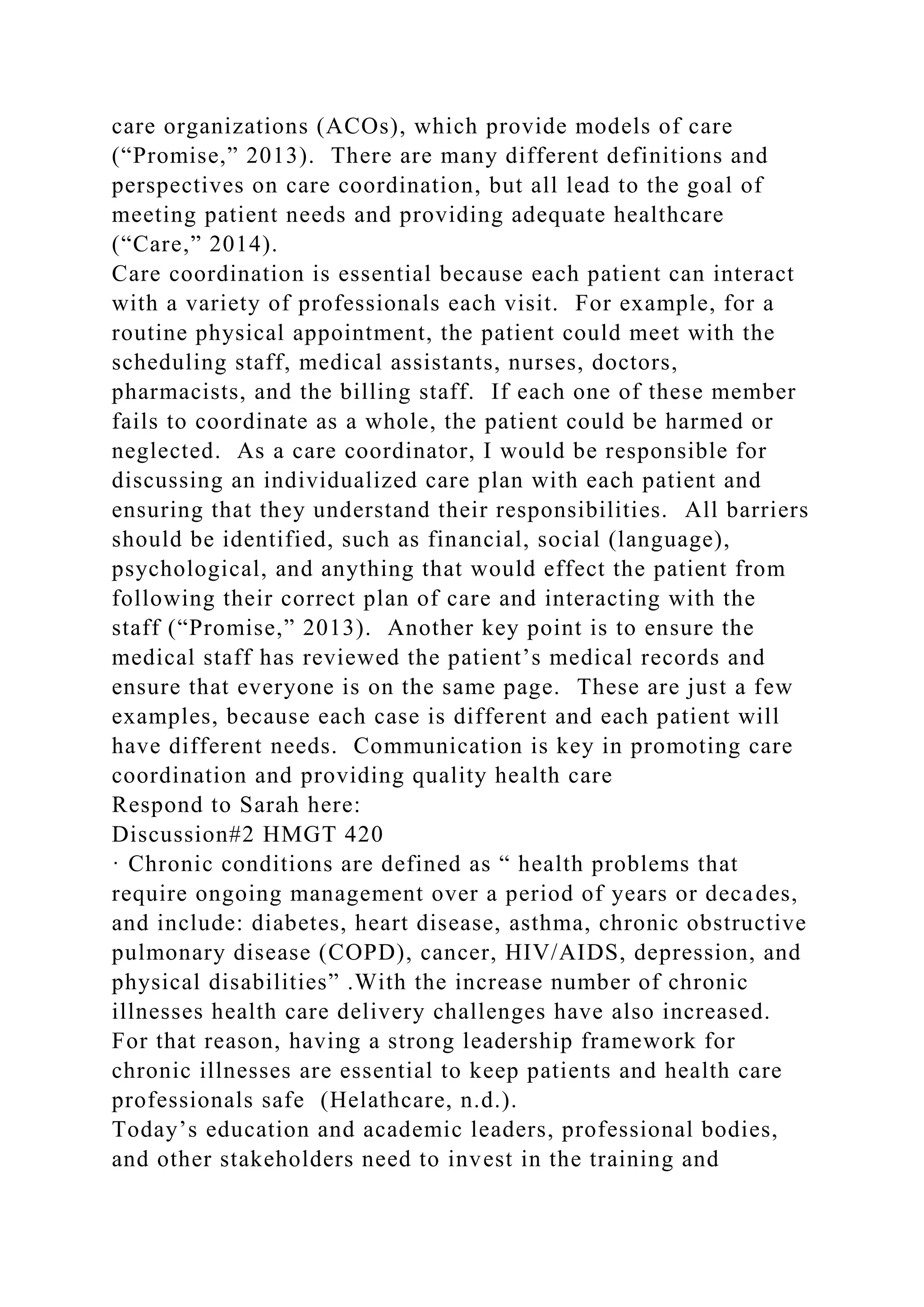 care organizations (ACOs), which provide models of care
(“Promise,” 2013). There are many different definitions and
perspectives on care coordination, but all lead to the goal of
meeting patient needs and providing adequate healthcare
(“Care,” 2014).
Care coordination is essential because each patient can interact
with a variety of professionals each visit. For example, for a
routine physical appointment, the patient could meet with the
scheduling staff, medical assistants, nurses, doctors,
pharmacists, and the billing staff. If each one of these member
fails to coordinate as a whole, the patient could be harmed or
neglected. As a care coordinator, I would be responsible for
discussing an individualized care plan with each patient and
ensuring that they understand their responsibilities. All barriers
should be identified, such as financial, social (language),
psychological, and anything that would effect the patient from
following their correct plan of care and interacting with the
staff (“Promise,” 2013). Another key point is to ensure the
medical staff has reviewed the patient’s medical records and
ensure that everyone is on the same page. These are just a few
examples, because each case is different and each patient will
have different needs. Communication is key in promoting care
coordination and providing quality health care
Respond to Sarah here:
Discussion#2 HMGT 420
· Chronic conditions are defined as “ health problems that
require ongoing management over a period of years or decades,
and include: diabetes, heart disease, asthma, chronic obstructive
pulmonary disease (COPD), cancer, HIV/AIDS, depression, and
physical disabilities” .With the increase number of chronic
illnesses health care delivery challenges have also increased.
For that reason, having a strong leadership framework for
chronic illnesses are essential to keep patients and health care
professionals safe (Helathcare, n.d.).
Today’s education and academic leaders, professional bodies,
and other stakeholders need to invest in the training and
 