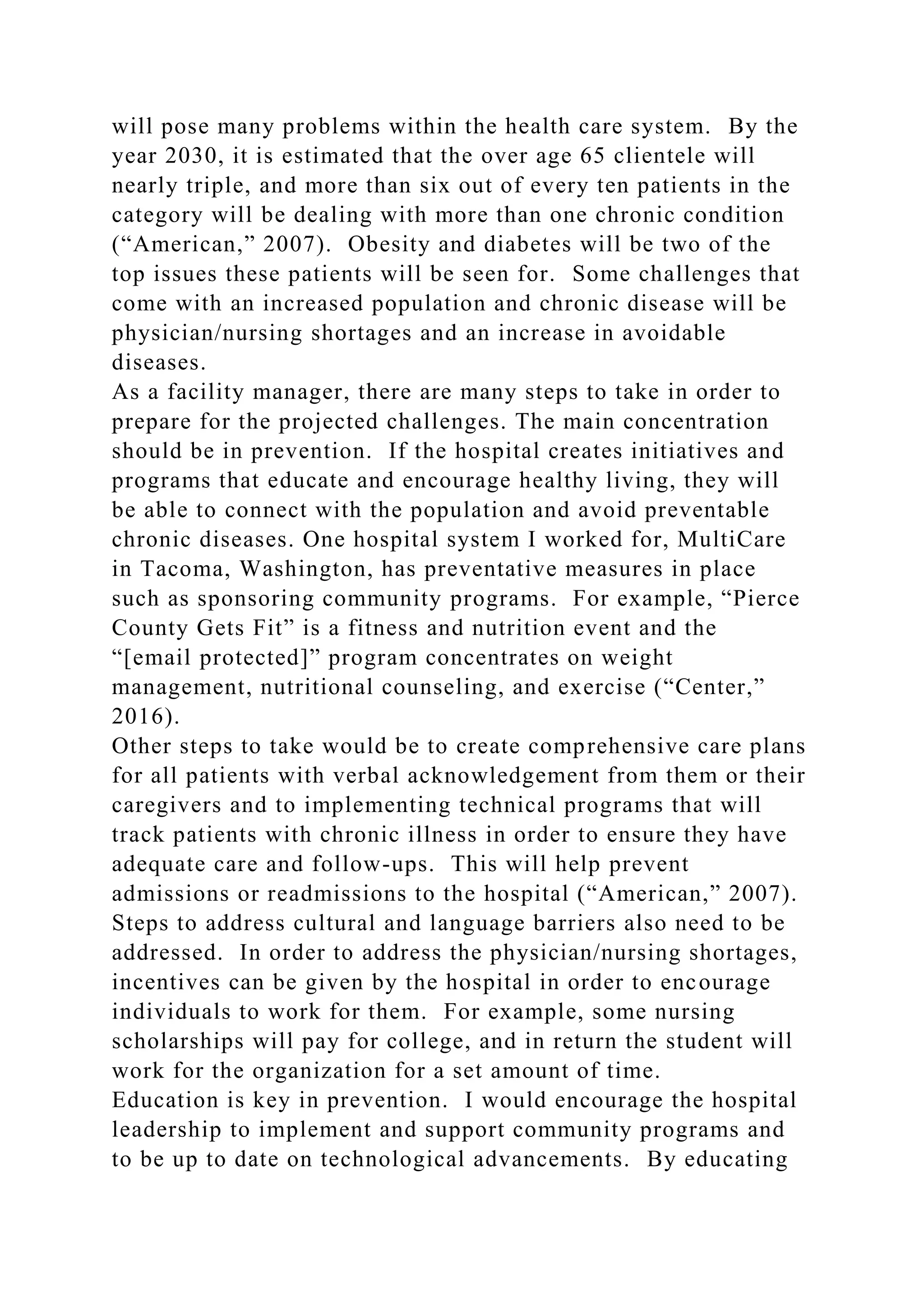 will pose many problems within the health care system. By the
year 2030, it is estimated that the over age 65 clientele will
nearly triple, and more than six out of every ten patients in the
category will be dealing with more than one chronic condition
(“American,” 2007). Obesity and diabetes will be two of the
top issues these patients will be seen for. Some challenges that
come with an increased population and chronic disease will be
physician/nursing shortages and an increase in avoidable
diseases.
As a facility manager, there are many steps to take in order to
prepare for the projected challenges. The main concentration
should be in prevention. If the hospital creates initiatives and
programs that educate and encourage healthy living, they will
be able to connect with the population and avoid preventable
chronic diseases. One hospital system I worked for, MultiCare
in Tacoma, Washington, has preventative measures in place
such as sponsoring community programs. For example, “Pierce
County Gets Fit” is a fitness and nutrition event and the
“[email protected]” program concentrates on weight
management, nutritional counseling, and exercise (“Center,”
2016).
Other steps to take would be to create comprehensive care plans
for all patients with verbal acknowledgement from them or their
caregivers and to implementing technical programs that will
track patients with chronic illness in order to ensure they have
adequate care and follow-ups. This will help prevent
admissions or readmissions to the hospital (“American,” 2007).
Steps to address cultural and language barriers also need to be
addressed. In order to address the physician/nursing shortages,
incentives can be given by the hospital in order to encourage
individuals to work for them. For example, some nursing
scholarships will pay for college, and in return the student will
work for the organization for a set amount of time.
Education is key in prevention. I would encourage the hospital
leadership to implement and support community programs and
to be up to date on technological advancements. By educating
 