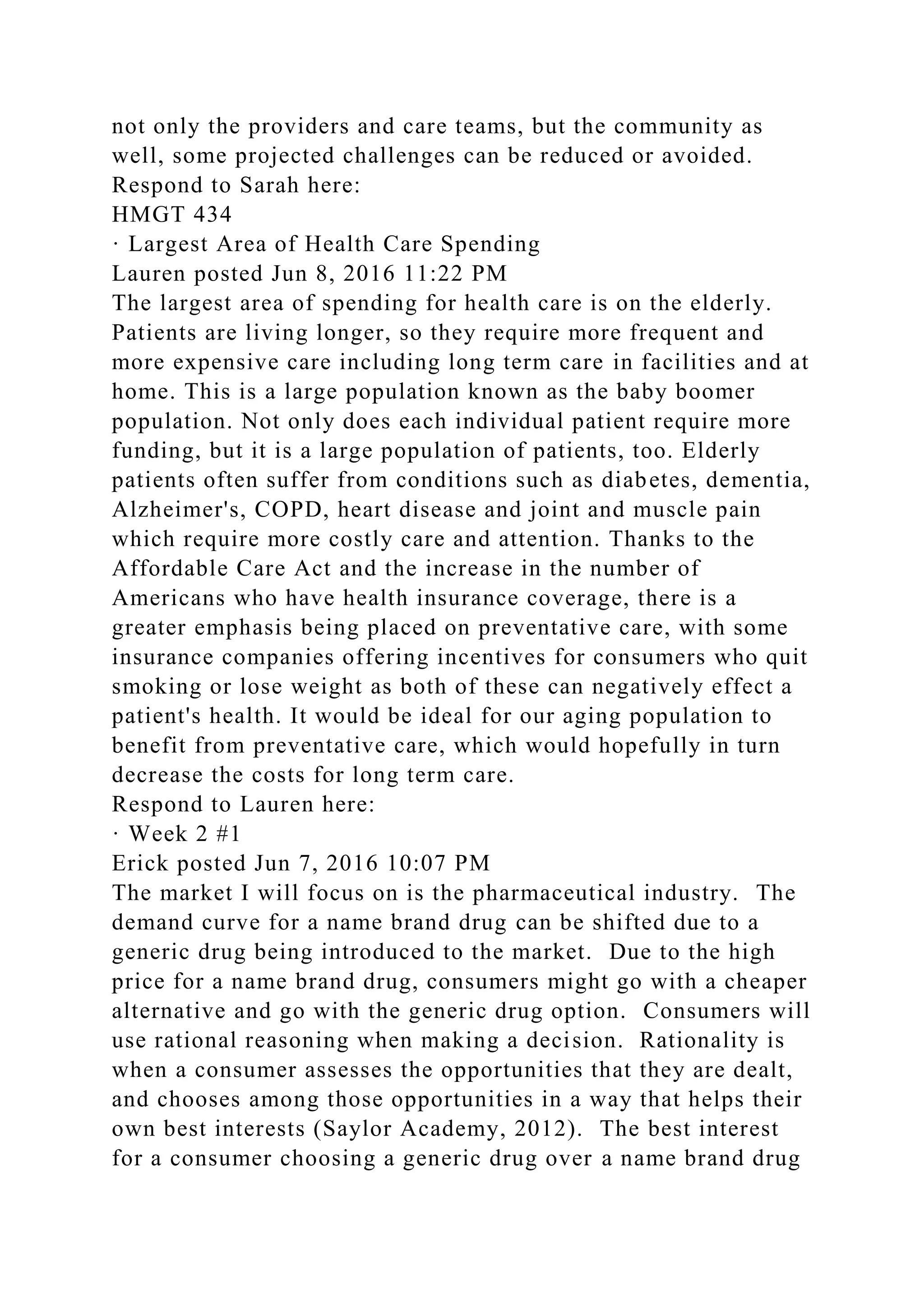 not only the providers and care teams, but the community as
well, some projected challenges can be reduced or avoided.
Respond to Sarah here:
HMGT 434
· Largest Area of Health Care Spending
Lauren posted Jun 8, 2016 11:22 PM
The largest area of spending for health care is on the elderly.
Patients are living longer, so they require more frequent and
more expensive care including long term care in facilities and at
home. This is a large population known as the baby boomer
population. Not only does each individual patient require more
funding, but it is a large population of patients, too. Elderly
patients often suffer from conditions such as diabetes, dementia,
Alzheimer's, COPD, heart disease and joint and muscle pain
which require more costly care and attention. Thanks to the
Affordable Care Act and the increase in the number of
Americans who have health insurance coverage, there is a
greater emphasis being placed on preventative care, with some
insurance companies offering incentives for consumers who quit
smoking or lose weight as both of these can negatively effect a
patient's health. It would be ideal for our aging population to
benefit from preventative care, which would hopefully in turn
decrease the costs for long term care.
Respond to Lauren here:
· Week 2 #1
Erick posted Jun 7, 2016 10:07 PM
The market I will focus on is the pharmaceutical industry. The
demand curve for a name brand drug can be shifted due to a
generic drug being introduced to the market. Due to the high
price for a name brand drug, consumers might go with a cheaper
alternative and go with the generic drug option. Consumers will
use rational reasoning when making a decision. Rationality is
when a consumer assesses the opportunities that they are dealt,
and chooses among those opportunities in a way that helps their
own best interests (Saylor Academy, 2012). The best interest
for a consumer choosing a generic drug over a name brand drug
 