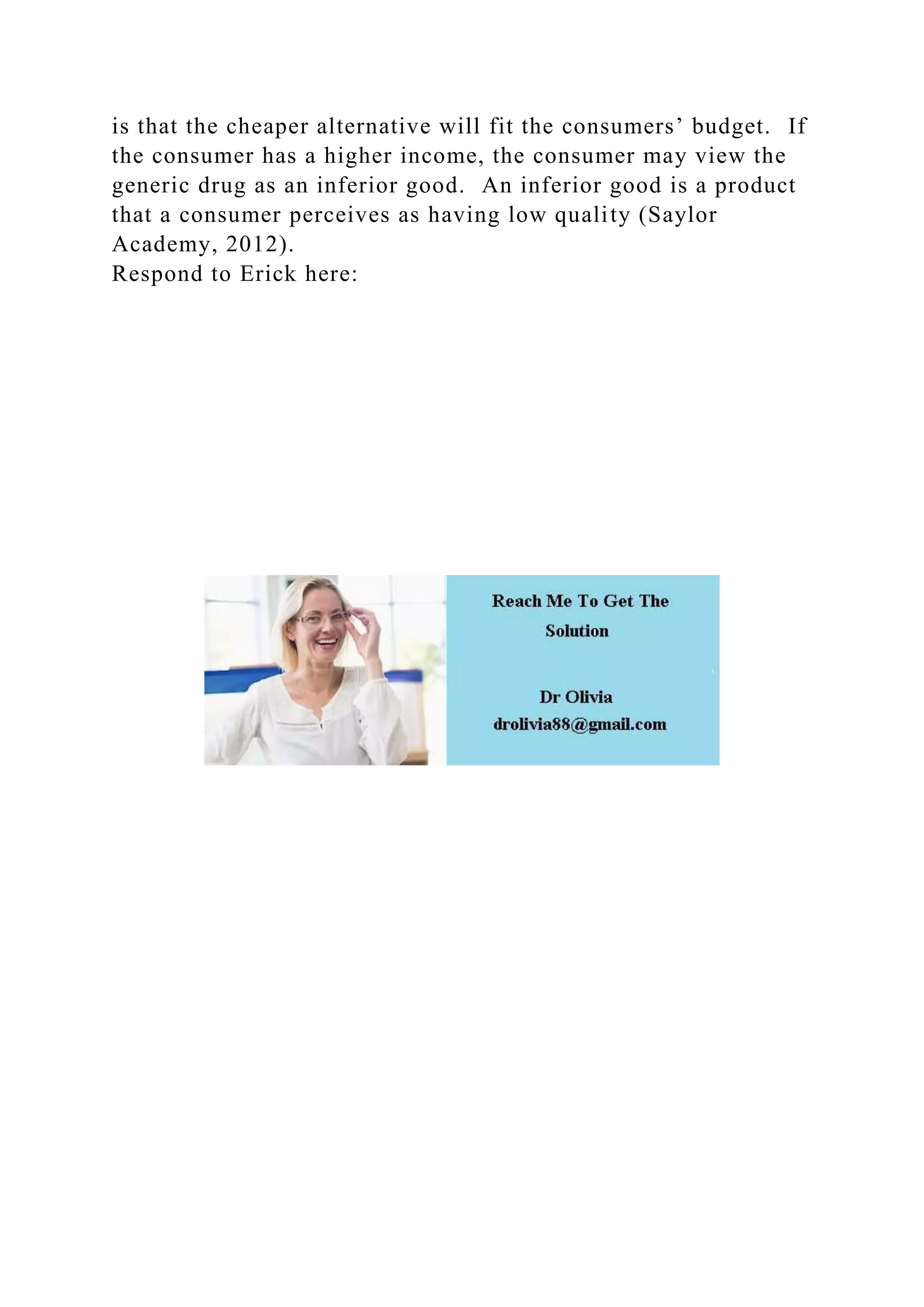 is that the cheaper alternative will fit the consumers’ budget. If
the consumer has a higher income, the consumer may view the
generic drug as an inferior good. An inferior good is a product
that a consumer perceives as having low quality (Saylor
Academy, 2012).
Respond to Erick here:
 