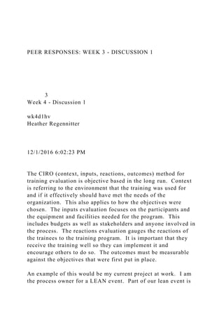 PEER RESPONSES: WEEK 3 - DISCUSSION 1
3
Week 4 - Discussion 1
wk4d1hv
Heather Regennitter
12/1/2016 6:02:23 PM
The CIRO (context, inputs, reactions, outcomes) method for
training evaluation is objective based in the long run. Context
is referring to the environment that the training was used for
and if it effectively should have met the needs of the
organization. This also applies to how the objectives were
chosen. The inputs evaluation focuses on the participants and
the equipment and facilities needed for the program. This
includes budgets as well as stakeholders and anyone involved in
the process. The reactions evaluation gauges the reactions of
the trainees to the training program. It is important that they
receive the training well so they can implement it and
encourage others to do so. The outcomes must be measurable
against the objectives that were first put in place.
An example of this would be my current project at work. I am
the process owner for a LEAN event. Part of our lean event is
 