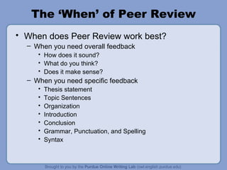 The ‘When’ of Peer Review When does Peer Review work best? When you need overall feedback How does it sound? What do you think? Does it make sense? When you need specific feedback Thesis statement Topic Sentences Organization Introduction Conclusion Grammar, Punctuation, and Spelling Syntax 