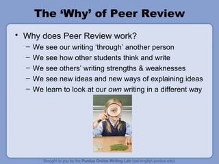The ‘Why’ of Peer Review Why does Peer Review work? We see our writing ‘through’ another person We see how other students think and write We see others’ writing strengths & weaknesses  We see new ideas and new ways of explaining ideas We learn to look at our  own  writing in a different way 