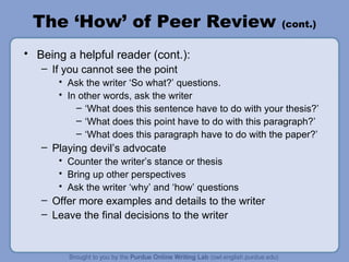 The ‘How’ of Peer Review  (cont.) Being a helpful reader (cont.): If you cannot see the point Ask the writer ‘So what?’ questions. In other words, ask the writer  ‘ What does this sentence have to do with your thesis?’ ‘ What does this point have to do with this paragraph?’ ‘ What does this paragraph have to do with the paper?’ Playing devil’s advocate Counter the writer’s stance or thesis Bring up other perspectives Ask the writer ‘why’ and ‘how’ questions Offer more examples and details to the writer Leave the final decisions to the writer 