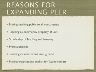 REASONS FOR
EXPANDING PEER
Making teaching public to all constituents

Teaching as community property of unit

Scholarship of Teaching and Learning

Professionalism

Teaching awards criteria strengthend

Making expectations explicit for faculty success
 