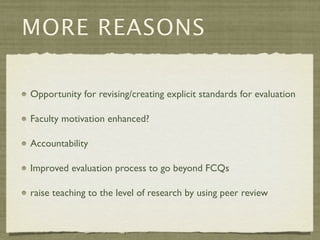 MORE REASONS

Opportunity for revising/creating explicit standards for evaluation

Faculty motivation enhanced?

Accountability

Improved evaluation process to go beyond FCQs

raise teaching to the level of research by using peer review
 