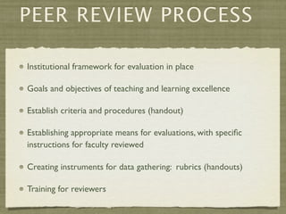 PEER REVIEW PROCESS

Institutional framework for evaluation in place

Goals and objectives of teaching and learning excellence

Establish criteria and procedures (handout)

Establishing appropriate means for evaluations, with speciﬁc
instructions for faculty reviewed

Creating instruments for data gathering: rubrics (handouts)

Training for reviewers
 