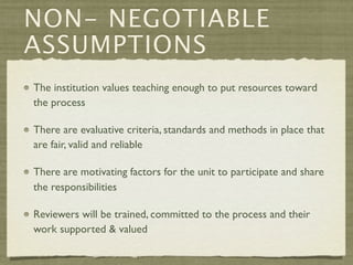 NON- NEGOTIABLE
ASSUMPTIONS
The institution values teaching enough to put resources toward
the process

There are evaluative criteria, standards and methods in place that
are fair, valid and reliable

There are motivating factors for the unit to participate and share
the responsibilities

Reviewers will be trained, committed to the process and their
work supported & valued
 