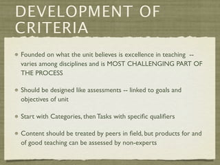 DEVELOPMENT OF
CRITERIA
Founded on what the unit believes is excellence in teaching --
varies among disciplines and is MOST CHALLENGING PART OF
THE PROCESS

Should be designed like assessments -- linked to goals and
objectives of unit

Start with Categories, then Tasks with speciﬁc qualiﬁers

Content should be treated by peers in ﬁeld, but products for and
of good teaching can be assessed by non-experts
 