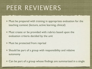 PEER REVIEWERS
Must be prepared with training in appropriate evaluation for the
teaching context (lecture, active learning, clinical)

Must create or be provided with rubrics based upon the
evaluation criteria decided by the unit

Must be protected from reprisal

Should be part of a group with responsibility and relative
autonomy

Can be part of a group whose ﬁndings are summarized in a single
 
