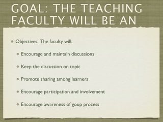 GOAL: THE TEACHING
FACULTY WILL BE AN
Objectives: The faculty will:

  Encourage and maintain discussions

  Keep the discussion on topic

  Promote sharing among learners

  Encourage participation and involvement

  Encourage awareness of goup process
 