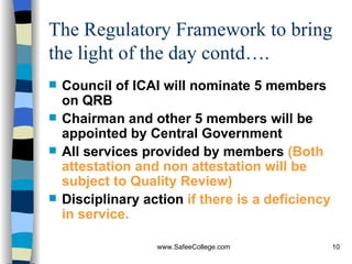 The Regulatory Framework to bring the light of the day contd…. Council of ICAI will nominate 5 members on QRB Chairman and other 5 members will be appointed by Central Government All services provided by members  (Both attestation and non attestation will be subject to Quality Review) Disciplinary action  if there is a deficiency in service. 