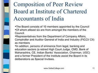Composition of Peer Review Board at Institute of Chartered Accountants of India The Board consists of 10 members appointed by the Council Of whom atleast six are from amongst the members of the Council.  Representatives from the Department of Company Affairs, Comptroller and Auditor General of India and Industry (FICCI/ CII) as members  In addition, persons of eminence from legal, banking and education sectors (a retired High Court Judge, CMD, Bank of Maharashtra, CE, Indian Banks’ Association, Chairman, UGC) and a former President of the Institute assist the Board in its deliberations as Special Invitees. 