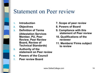 Statement on Peer review Introduction Objectives Definition of Terms (Attestation Services Member, PU, Peer Review, Peer Review Board, Review of Technical Standards)  Authority of the statement on Peer review Powers of the Council Peer review Board 7. Scope of peer review 8. Powers of Board 9. Compliance with this statement of Peer review 10. Qualifications of the reviewer 11. Members/ Firms subject to review 