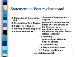 Statement on Peer review contd…. 12. Obligation of the practice Unit 13. Periodicity of Peer Review 14. Cost of Peer Review 15. Training and Development 16. Review Framework 17. Referral of Disputes and Appeals (Reference to Peer Review Board over the powers of the Reviewer or to conclusions reached by Reviewer or any other matter related to Review)  18. Immunity (No liability of PU under Code of Ethics) 19. Confidentiality 20. Procedural departures 21. Budget and Finance 22. Secretariat. 