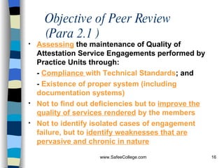 Objective of Peer Review (Para 2.1 ) Assessing  the maintenance of Quality of Attestation Service Engagements performed by Practice Units through: -  Compliance  with Technical Standards ; and -  Existence of proper system (including documentation systems) Not to find out deficiencies but to  improve the quality of services rendered  by the members Not to identify isolated cases of engagement failure, but to  identify weaknesses that are pervasive and chronic in nature   