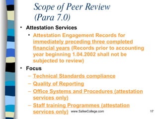Scope of Peer Review (Para 7.0) Attestation Services Attestation Engagement Records for  immediately preceding three completed financial years  (Records prior to accounting year beginning 1.04.2002 shall not be subjected to review) Focus Technical Standards compliance Quality of Reporting Office Systems and Procedures ( attestation services only) Staff training Programmes ( attestation services only) 
