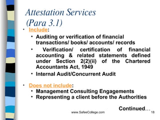 Attestation Services  (Para 3.1) Include : A uditing or verification of financial transactions/ books/ accounts/ records Verification/ certification of financial accounting & related statements defined under Section 2(2)(ii) of the Chartered Accountants Act, 1949 Internal Audit/Concurrent Audit Does not include : Management Consulting Engagements Representing a client before the Authorities Continued … 