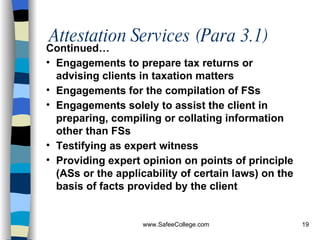 Attestation Services (Para 3.1) Continued… Engagements to prepare tax returns or advising clients in taxation matters Engagements for the compilation of FSs Engagements solely to assist the client in preparing, compiling or collating information other than FSs Testifying as expert witness Providing expert opinion on points of principle (ASs or the applicability of certain laws) on the basis of facts provided by the client   