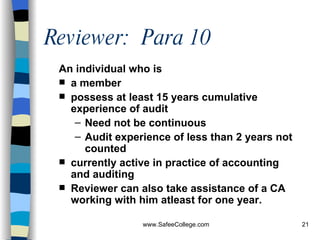 Reviewer:  Para 10 An individual who is  a member possess at least 15 years cumulative experience of audit Need not be continuous Audit experience of less than 2 years not counted currently active in practice of accounting and auditing Reviewer can also take assistance of a CA working with him atleast for one year. 