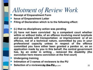 Allotment of Review Work Receipt of Empanelment Form Issue of Empanelment Letter Filing of Declaration which is to the following effect:  (i.) that no disciplinary action was pending  (ii) have not been convicted  by a competent court whether within or without India, of an offence involving moral turpitude and punishable with transportation  or imprisonment  or of an offence, not of a technical nature, committed by you in your professional capacity unless in respect of the offence committed you have either been granted a pardon or, on an application made by you in this behalf, the central government has, by an order in writing , removed the disability (the conviction here means conviction at the first court) Undergoing training Intimation of 3 names of reviewers to the PU Selection of a reviewer by the PU 