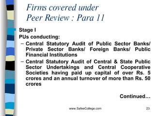 Firms covered under  Peer Review : Para 11 Stage I PUs conducting: Central Statutory Audit of Public Sector Banks/ Private Sector Banks/ Foreign Banks/ Public Financial Institutions   Central Statutory Audit of Central & State Public Sector Undertakings and Central Cooperative Societies having paid up capital of over Rs. 5 crores and an annual turnover of more than Rs. 50 crores  Continued… 