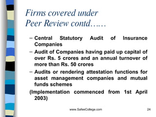 Firms covered under  Peer Review contd…… Central Statutory Audit of Insurance Companies   Audit of Companies having paid up capital of over Rs. 5 crores and an annual turnover of more than Rs. 50 crores  Audits or rendering attestation functions for asset management companies and mutual funds schemes   (Implementation commenced from 1st April 2003)  