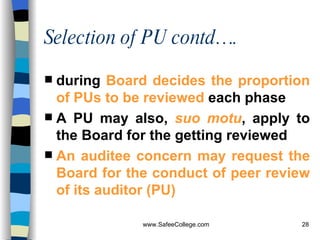 Selection of PU contd…. during  Board decides the proportion of PUs to be reviewed  each phase   A PU may also,  suo motu , apply to the Board for the getting reviewed  An auditee concern may request the Board for the conduct of peer review of its auditor (PU)   
