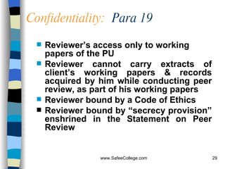Confidentiality:   Para 19 Reviewer’s access only to working papers of the PU  Reviewer cannot   carry extracts of client’s working papers & records acquired by him while conducting peer review, as part of his working papers   Reviewer bound by a Code of Ethics  Reviewer bound by “secrecy provision” enshrined in the Statement on Peer Review 