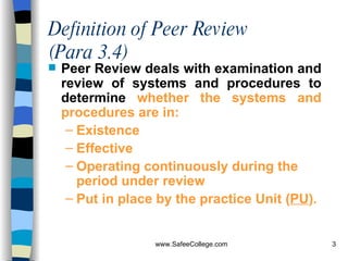 Definition of Peer Review (Para 3.4) Peer Review deals with examination and review of systems and procedures to determine  whether the systems and procedures are in: Existence Effective Operating continuously during the period under review  Put in place by the practice Unit ( PU ). 