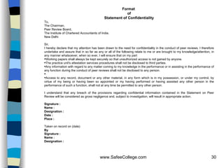 Format  of  Statement of Confidentiality To, The Chairman, Peer Review Board, The Institute of Chartered Accountants of India. New Delhi   Sir,  I hereby declare that my attention has been drawn to the need for confidentiality in the conduct of peer reviews. I therefore undertake and assure that in so far as any or all of the following relate to me or are brought to my knowledge/attention, in any manner whatsoever, when so ever, I will ensure that on my part Working papers shall always be kept securely so that unauthorized access is not gained by anyone. The practice unit's attestation services procedures shall not be disclosed to third parties.  Any information with regard to any matter coming to my knowledge in the performance or in assisting in the performance of any function during the conduct of peer reviews shall not be disclosed to any person.   Access to any record, document or any other material, in any form which is in my possession, or under my control, by virtue of my being or having been so appointed or my having performed or having assisted any other person in the performance of such a function, shall not at any time be permitted to any other person. I understand that any breach of the provisions regarding confidential information contained in the Statement on Peer Review will be considered as gross negligence and, subject to investigation, will result in appropriate action.   Signature : Name : Designation : Date : Place :   Taken on record on (date) By Signature : Name : Designation : 