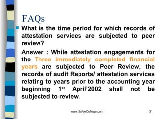 FAQs What is the time period for which records of attestation services are subjected to peer review? Answer : While attestation engagements for the  Three immediately completed financial years  are subjected to Peer Review, the records of audit Reports/ attestation services relating to years prior to the accounting year beginning 1 st  April’2002 shall not be subjected to review. 