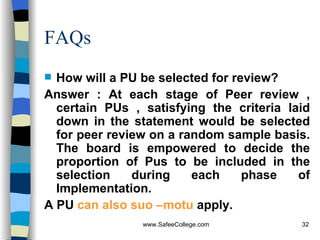 FAQs How will a PU be selected for review? Answer : At each stage of Peer review , certain PUs , satisfying the criteria laid down in the statement would be selected for peer review on a random sample basis. The board is empowered to decide the proportion of Pus to be included in the selection during each phase of Implementation. A PU  can also suo –motu  apply. 