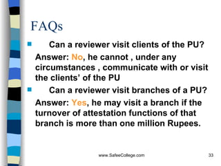 FAQs Can a reviewer visit clients of the PU? Answer:  No , he cannot , under any circumstances , communicate with or visit the clients’ of the PU Can a reviewer visit branches of a PU? Answer:  Yes , he may visit a branch if the turnover of attestation functions of that branch is more than one million Rupees. 