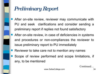 Preliminary Report After on-site review, reviewer may communicate with PU and seek  clarifications and consider sending a preliminary report if replies not found satisfactory After on-site review, in case of deficiencies in systems and procedures or non-compliances the reviewer to issue preliminary report to PU immediately Reviewer to take care not to mention any names Scope of review performed and scope limitations, if any, to be mentioned Continued… 